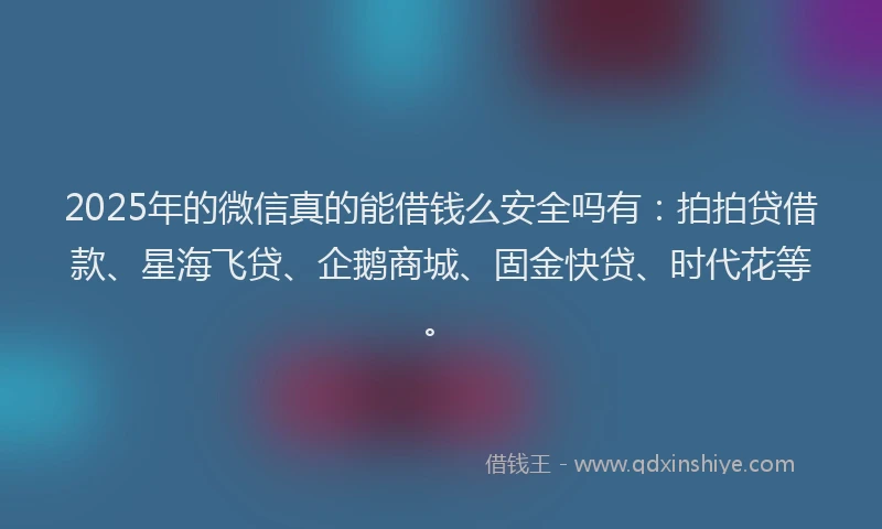 2025年的微信真的能借钱么安全吗有：拍拍贷借款、星海飞贷、企鹅商城、固金快贷、时代花等。