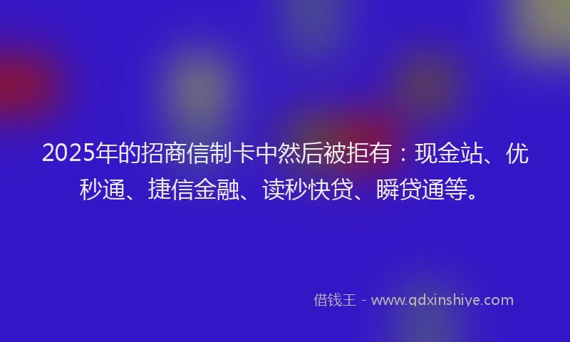 2025年的招商信制卡中然后被拒有：现金站、优秒通、捷信金融、读秒快贷、瞬贷通等。