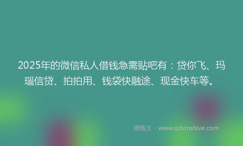 2025年的微信私人借钱急需贴吧有：贷你飞、玛瑙信贷、拍拍用、钱袋快融途、现金快车等。
