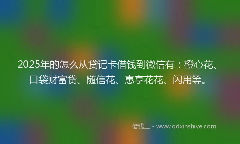 2025年的怎么从贷记卡借钱到微信有：橙心花、口袋财富贷、随信花、惠享花花、闪用等。