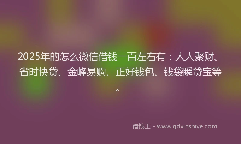 2025年的怎么微信借钱一百左右有：人人聚财、省时快贷、金峰易购、正好钱包、钱袋瞬贷宝等。