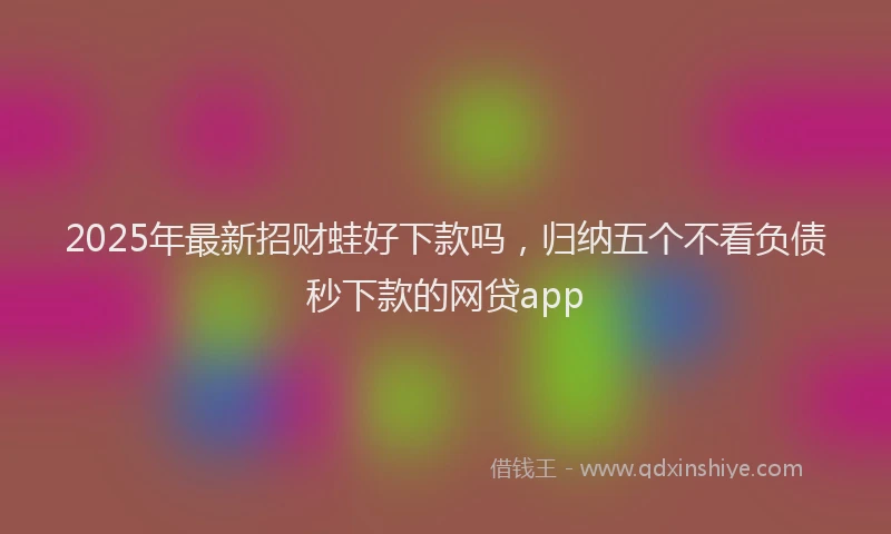 2025年最新招财蛙好下款吗，归纳五个不看负债秒下款的网贷app