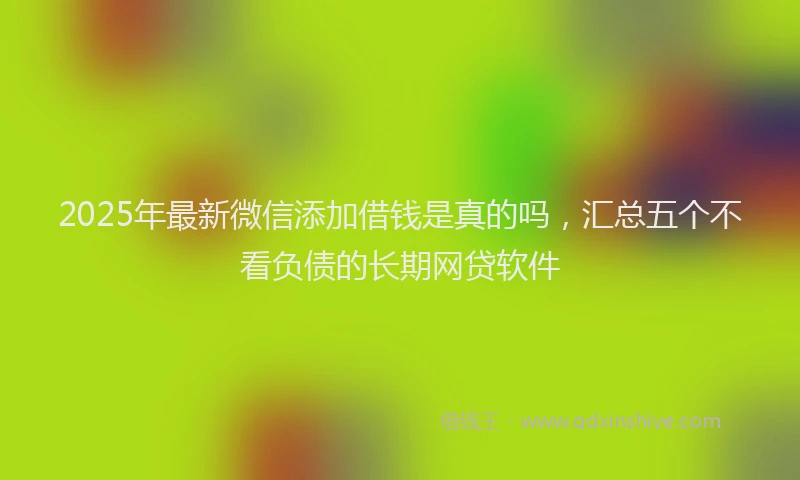 2025年最新微信添加借钱是真的吗，汇总五个不看负债的长期网贷软件