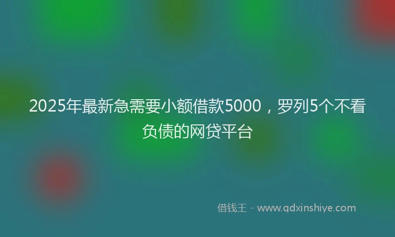 2025年最新急需要小额借款5000，罗列5个不看负债的网贷平台