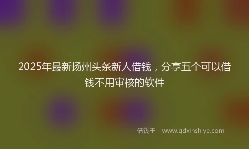 2025年最新扬州头条新人借钱，分享五个可以借钱不用审核的软件