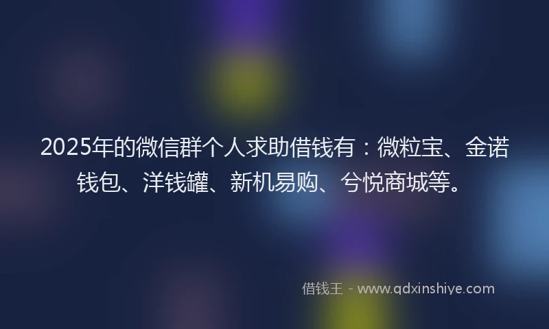 2025年的微信群个人求助借钱有：微粒宝、金诺钱包、洋钱罐、新机易购、兮悦商城等。
