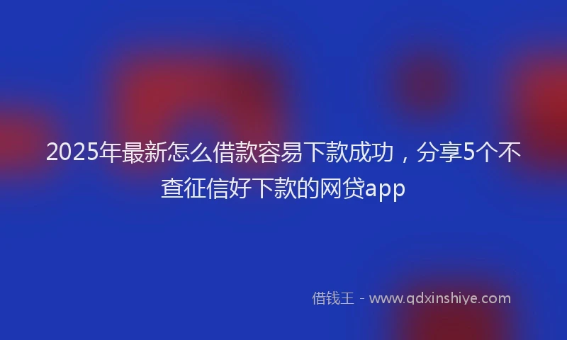 2025年最新怎么借款容易下款成功，分享5个不查征信好下款的网贷app