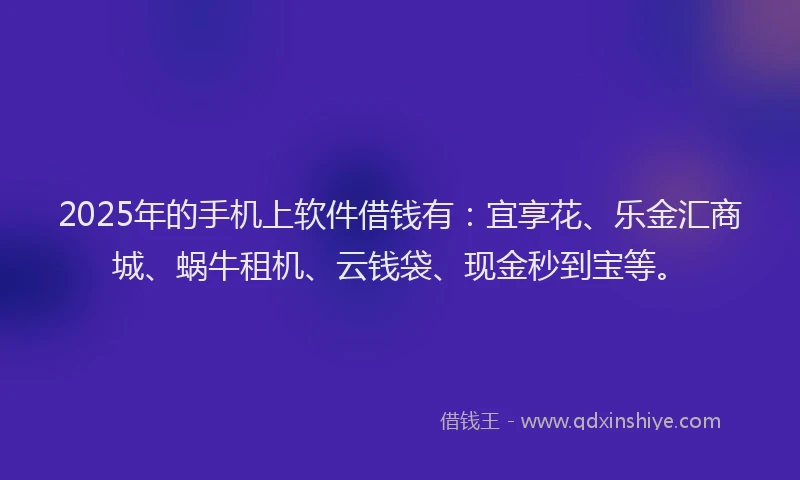 2025年的手机上软件借钱有：宜享花、乐金汇商城、蜗牛租机、云钱袋、现金秒到宝等。