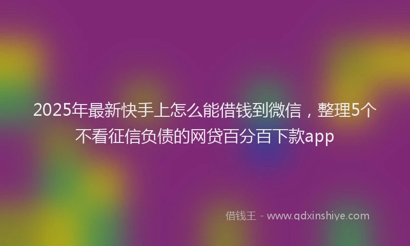 2025年最新快手上怎么能借钱到微信，整理5个不看征信负债的网贷百分百下款app