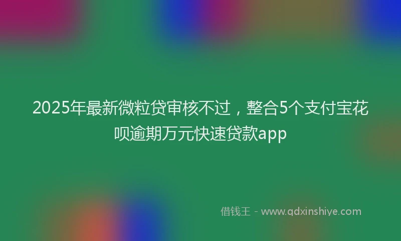 2025年最新微粒贷审核不过，整合5个支付宝花呗逾期万元快速贷款app