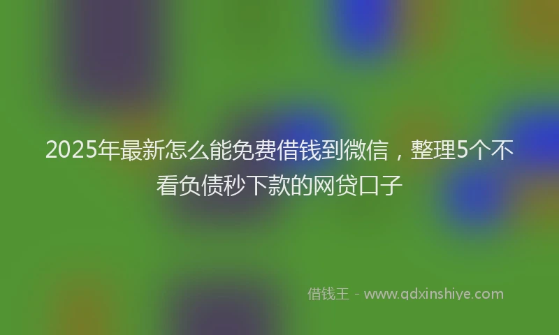 2025年最新怎么能免费借钱到微信，整理5个不看负债秒下款的网贷口子