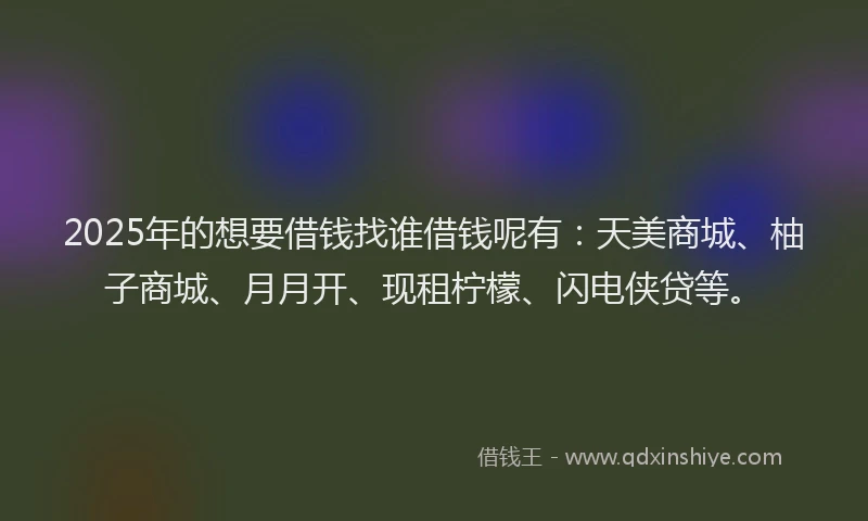 2025年的想要借钱找谁借钱呢有：天美商城、柚子商城、月月开、现租柠檬、闪电侠贷等。