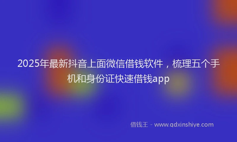 2025年最新抖音上面微信借钱软件，梳理五个手机和身份证快速借钱app