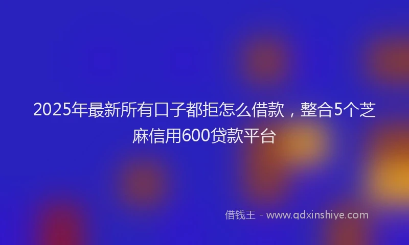 2025年最新所有口子都拒怎么借款，整合5个芝麻信用600贷款平台