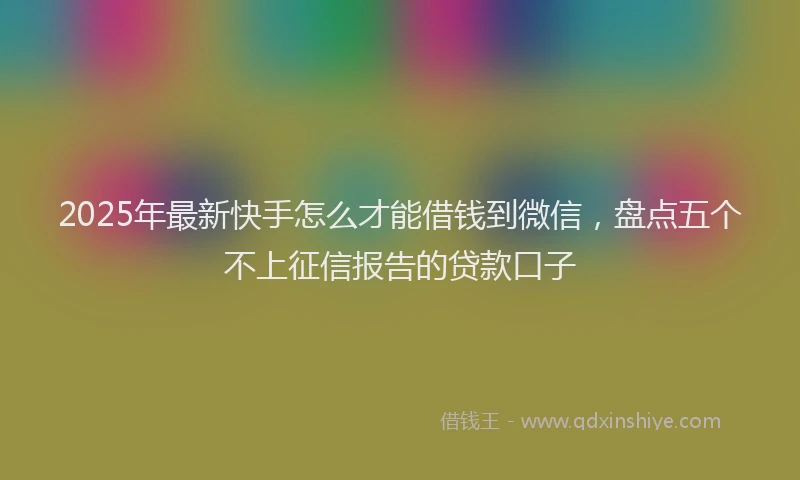 2025年最新快手怎么才能借钱到微信，盘点五个不上征信报告的贷款口子