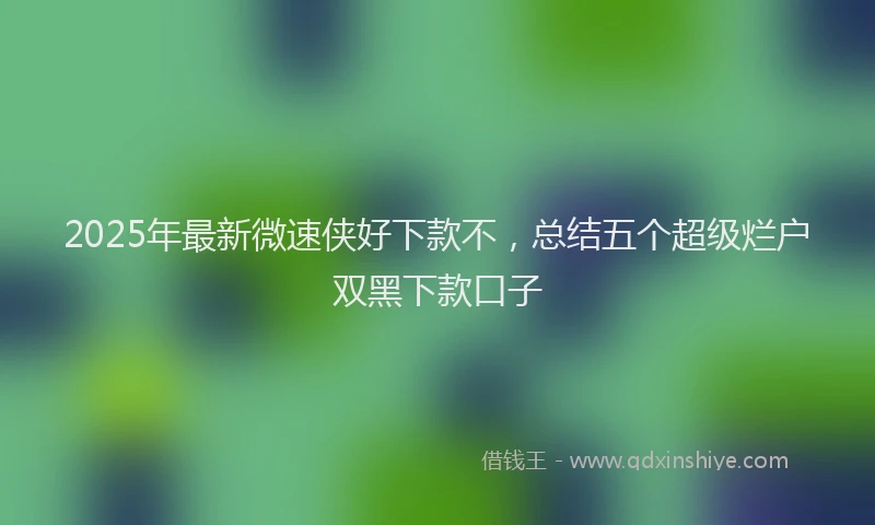 2025年最新微速侠好下款不，总结五个超级烂户双黑下款口子