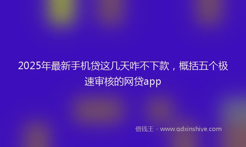 2025年最新手机贷这几天咋不下款，概括五个极速审核的网贷app