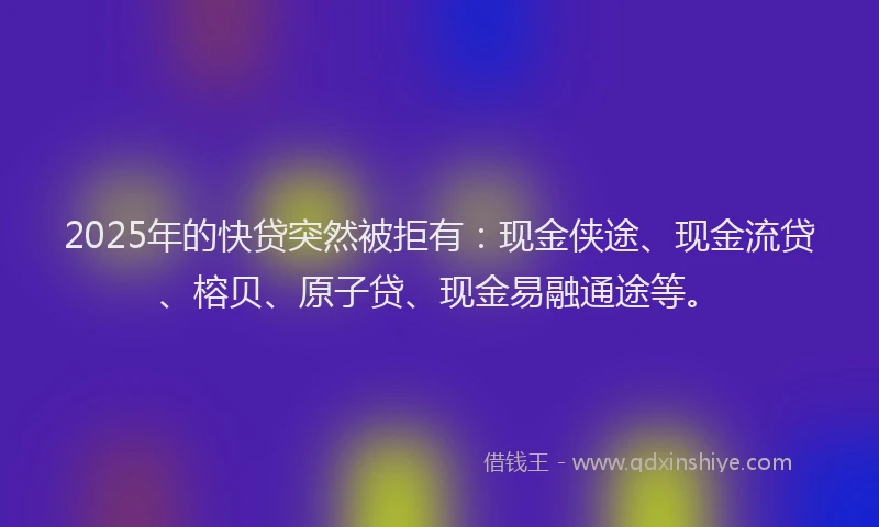 2025年的快贷突然被拒有：现金侠途、现金流贷、榕贝、原子贷、现金易融通途等。