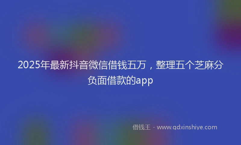 2025年最新抖音微信借钱五万，整理五个芝麻分负面借款的app