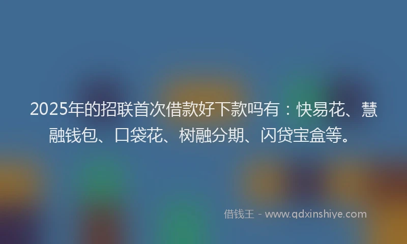 2025年的招联首次借款好下款吗有：快易花、慧融钱包、口袋花、树融分期、闪贷宝盒等。