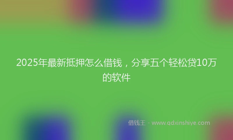 2025年最新抵押怎么借钱，分享五个轻松贷10万的软件