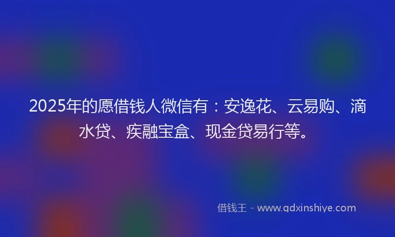 2025年的愿借钱人微信有：安逸花、云易购、滴水贷、疾融宝盒、现金贷易行等。