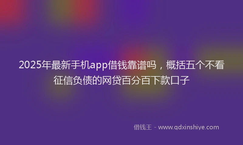 2025年最新手机app借钱靠谱吗，概括五个不看征信负债的网贷百分百下款口子