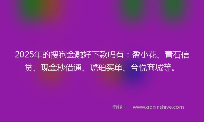 2025年的搜狗金融好下款吗有：盈小花、青石信贷、现金秒借通、琥珀买单、兮悦商城等。