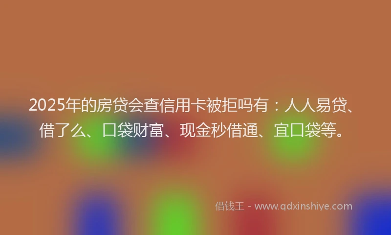 2025年的房贷会查信用卡被拒吗有：人人易贷、借了么、口袋财富、现金秒借通、宜口袋等。