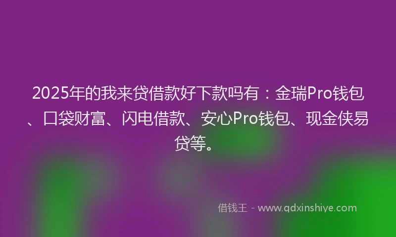2025年的我来贷借款好下款吗有：金瑞Pro钱包、口袋财富、闪电借款、安心Pro钱包、现金侠易贷等。