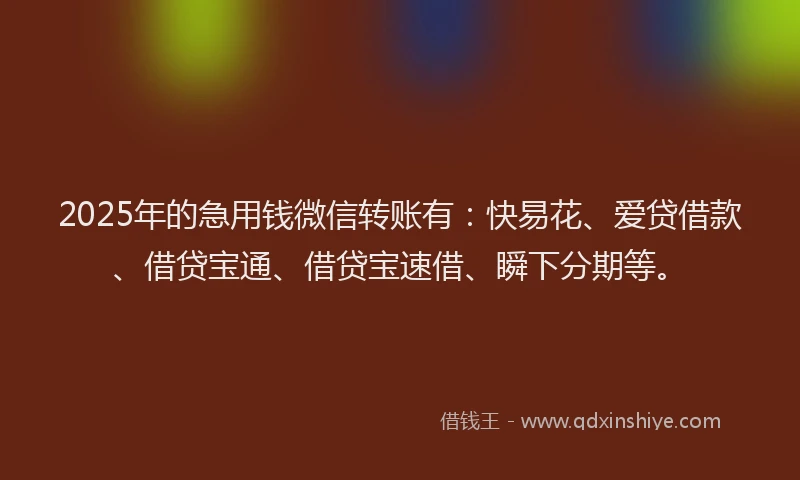 2025年的急用钱微信转账有：快易花、爱贷借款、借贷宝通、借贷宝速借、瞬下分期等。