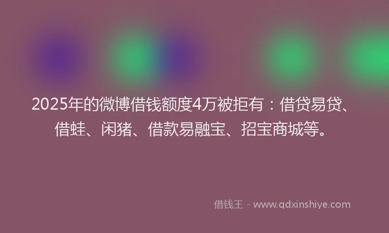 2025年的微博借钱额度4万被拒有：借贷易贷、借蛙、闲猪、借款易融宝、招宝商城等。