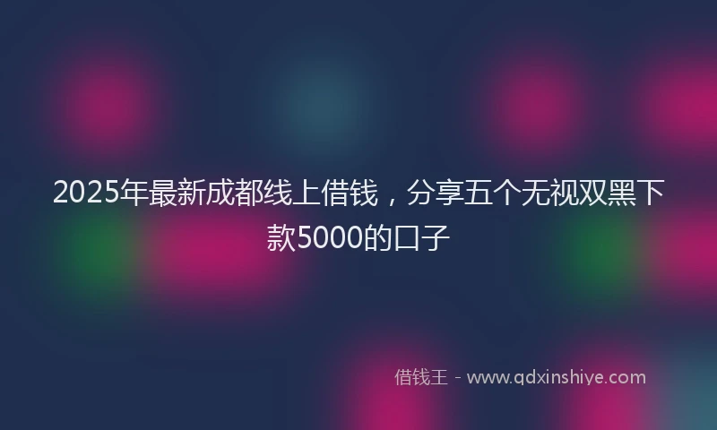2025年最新成都线上借钱，分享五个无视双黑下款5000的口子