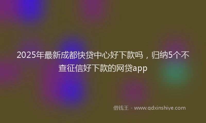 2025年最新成都快贷中心好下款吗，归纳5个不查征信好下款的网贷app