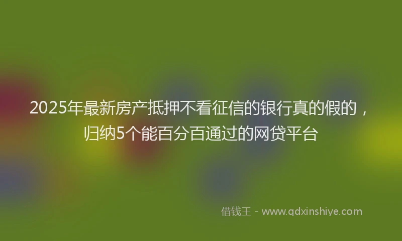 2025年最新房产抵押不看征信的银行真的假的，归纳5个能百分百通过的网贷平台