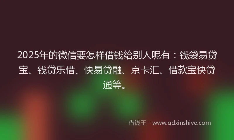 2025年的微信要怎样借钱给别人呢有：钱袋易贷宝、钱贷乐借、快易贷融、京卡汇、借款宝快贷通等。