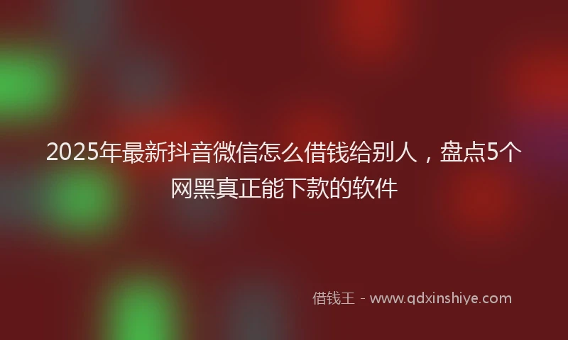 2025年最新抖音微信怎么借钱给别人，盘点5个网黑真正能下款的软件