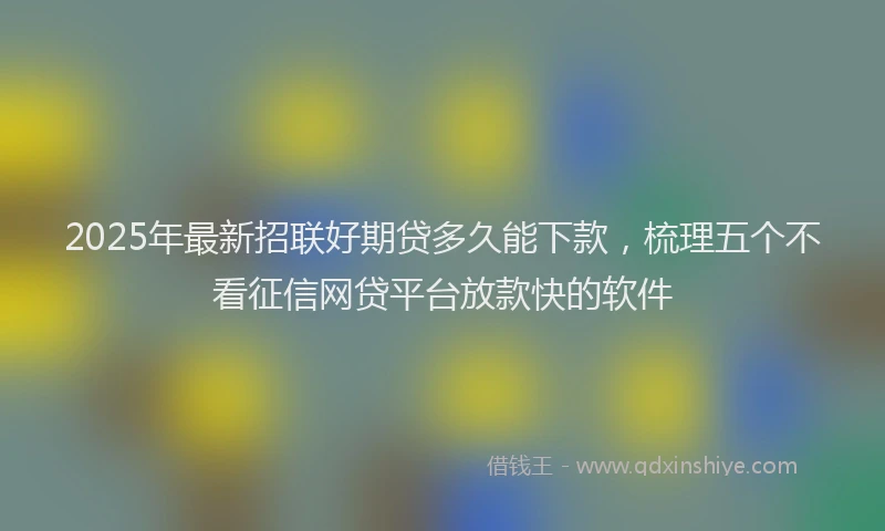 2025年最新招联好期贷多久能下款，梳理五个不看征信网贷平台放款快的软件