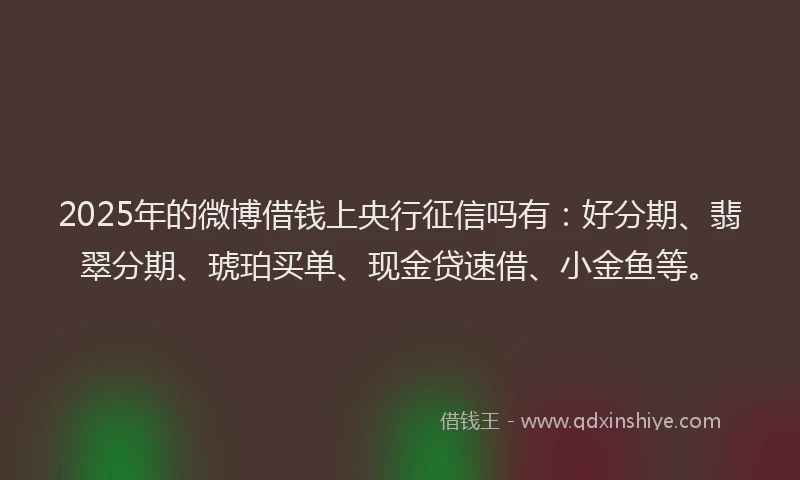 2025年的微博借钱上央行征信吗有：好分期、翡翠分期、琥珀买单、现金贷速借、小金鱼等。