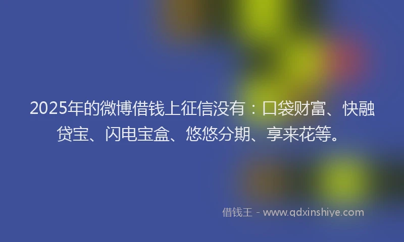 2025年的微博借钱上征信没有：口袋财富、快融贷宝、闪电宝盒、悠悠分期、享来花等。