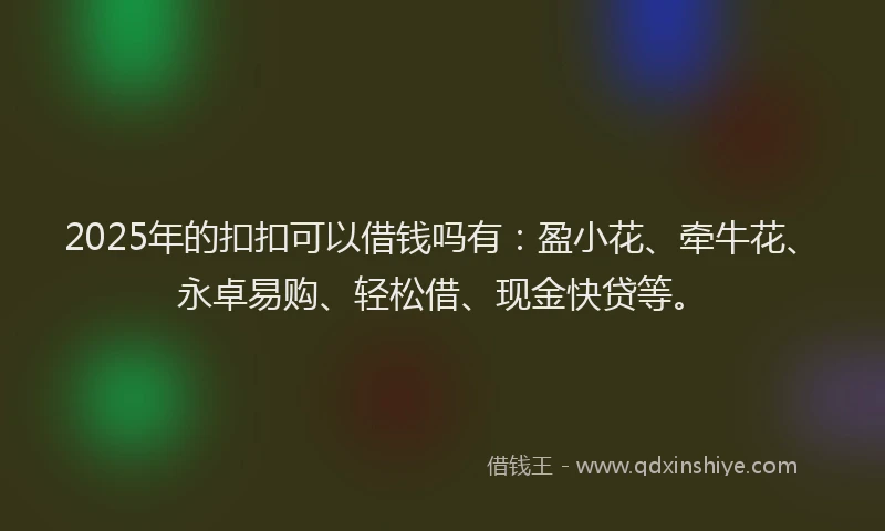 2025年的扣扣可以借钱吗有：盈小花、牵牛花、永卓易购、轻松借、现金快贷等。
