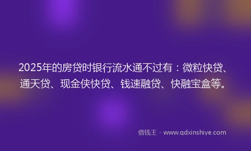 2025年的房贷时银行流水通不过有：微粒快贷、通天贷、现金侠快贷、钱速融贷、快融宝盒等。