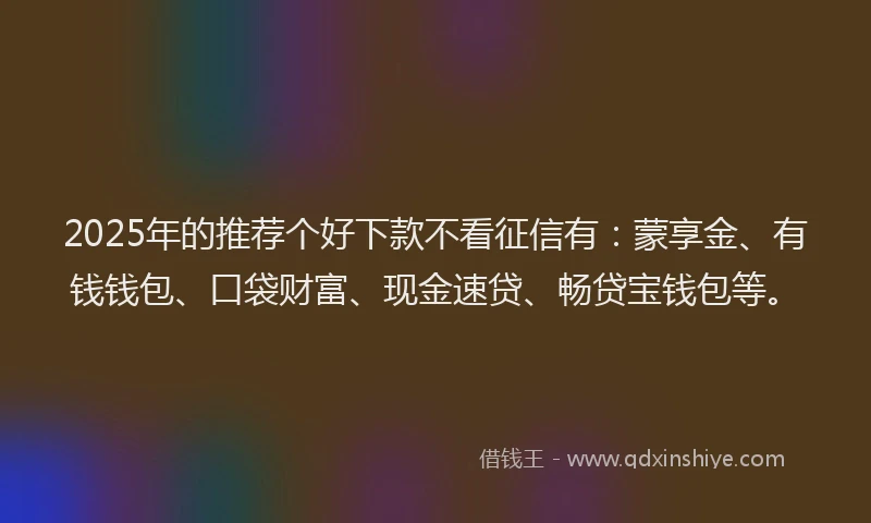 2025年的推荐个好下款不看征信有：蒙享金、有钱钱包、口袋财富、现金速贷、畅贷宝钱包等。