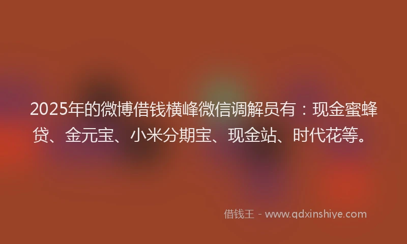 2025年的微博借钱横峰微信调解员有：现金蜜蜂贷、金元宝、小米分期宝、现金站、时代花等。