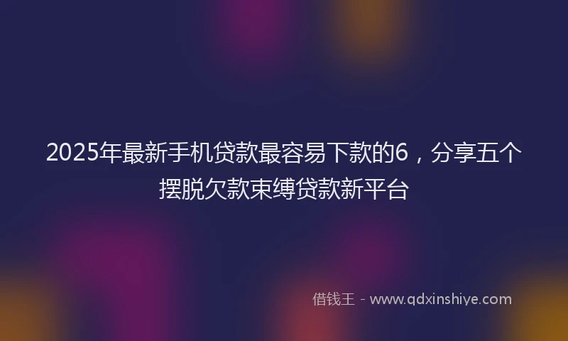 2025年最新手机贷款最容易下款的6，分享五个摆脱欠款束缚贷款新平台