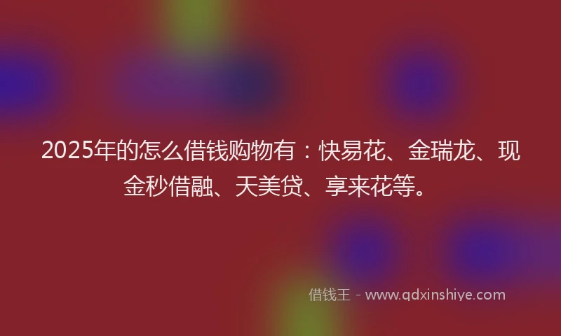 2025年的怎么借钱购物有：快易花、金瑞龙、现金秒借融、天美贷、享来花等。