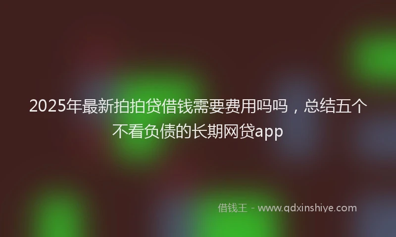 2025年最新拍拍贷借钱需要费用吗吗，总结五个不看负债的长期网贷app