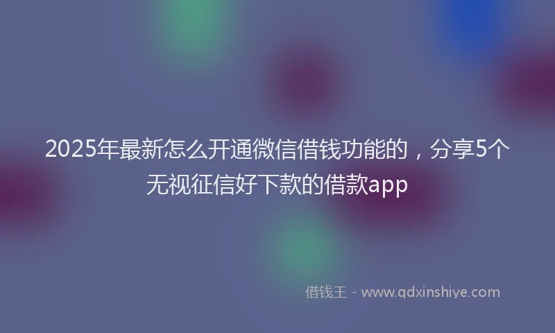 2025年最新怎么开通微信借钱功能的，分享5个无视征信好下款的借款app