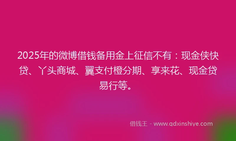 2025年的微博借钱备用金上征信不有：现金侠快贷、丫头商城、翼支付橙分期、享来花、现金贷易行等。