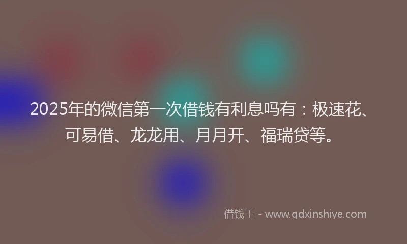 2025年的微信第一次借钱有利息吗有：极速花、可易借、龙龙用、月月开、福瑞贷等。